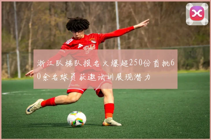 浙江队梯队报名火爆超250份首批60余名球员获邀试训展现潜力