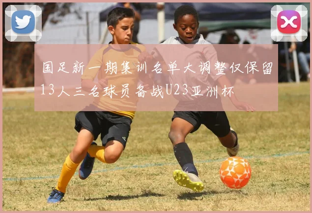 国足新一期集训名单大调整仅保留13人三名球员备战U23亚洲杯