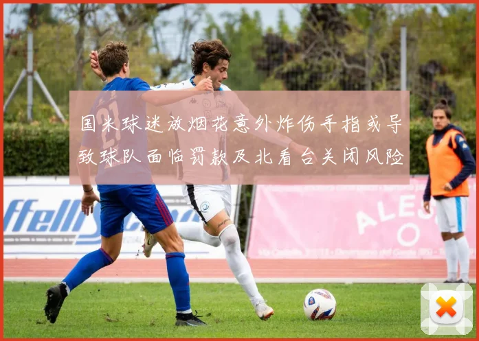 国米球迷放烟花意外炸伤手指或导致球队面临罚款及北看台关闭风险