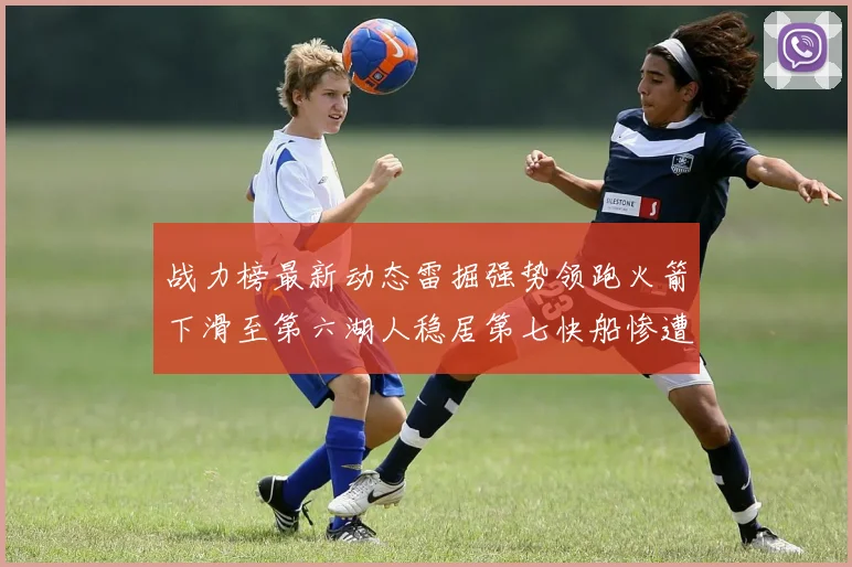 战力榜最新动态雷掘强势领跑火箭下滑至第六湖人稳居第七快船惨遭重创跌至二十七位