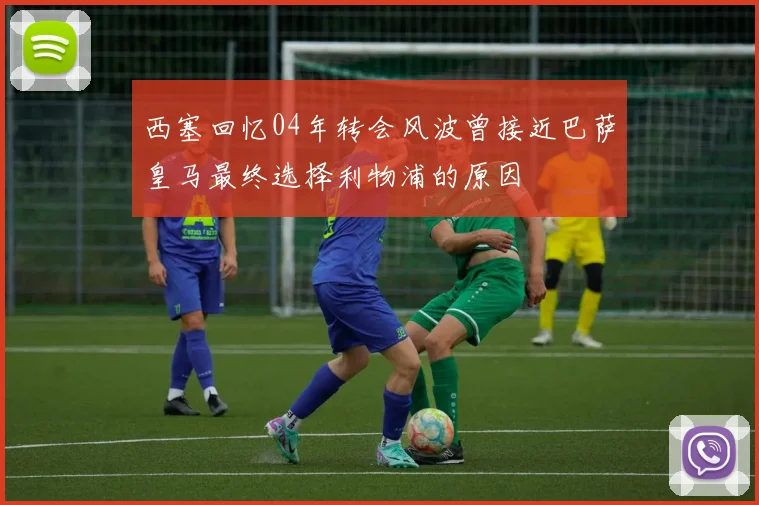西塞回忆04年转会风波曾接近巴萨皇马最终选择利物浦的原因