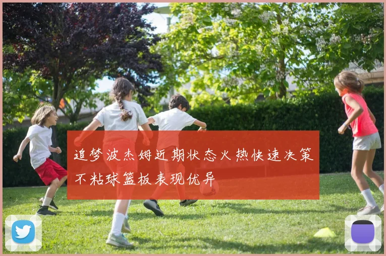 追梦波杰姆近期状态火热快速决策不粘球篮板表现优异
