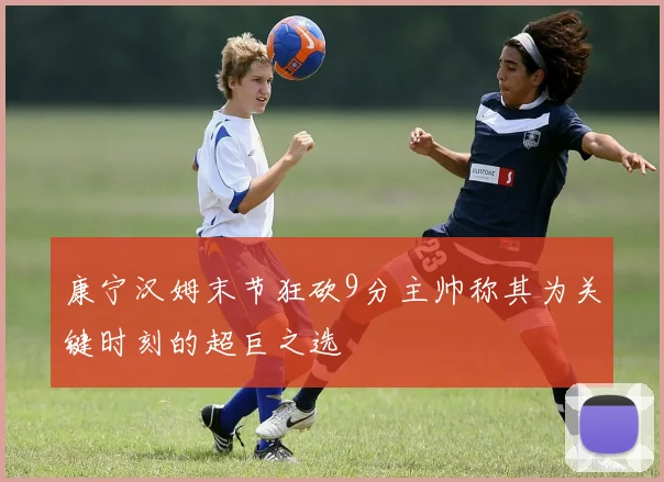 康宁汉姆末节狂砍9分主帅称其为关键时刻的超巨之选