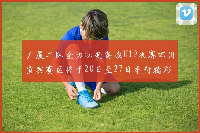 广厦二队全力以赴备战U19决赛四川宜宾赛区将于20日至27日举行精彩对决
