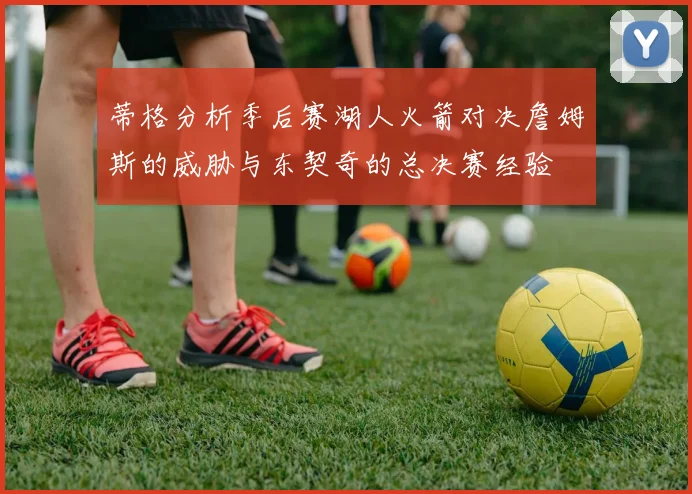 蒂格分析季后赛湖人火箭对决詹姆斯的威胁与东契奇的总决赛经验