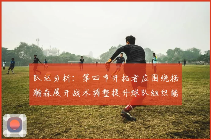 队记分析：第四节开拓者应围绕杨瀚森展开战术调整提升球队组织能力