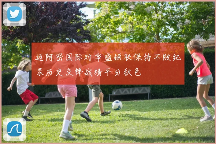 迈阿密国际对华盛顿联保持不败纪录历史交锋战绩平分秋色