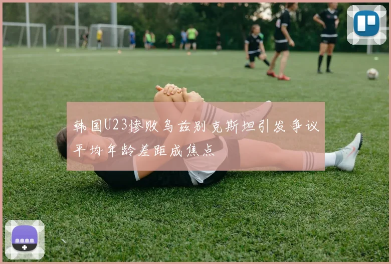 韩国U23惨败乌兹别克斯坦引发争议平均年龄差距成焦点