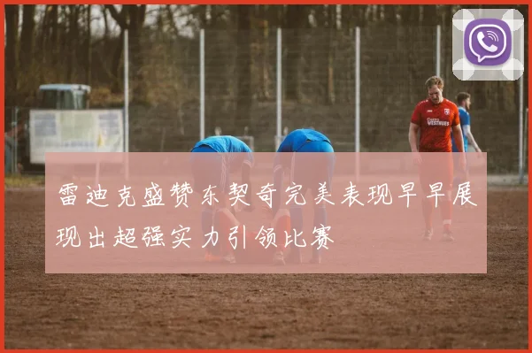 雷迪克盛赞东契奇完美表现早早展现出超强实力引领比赛