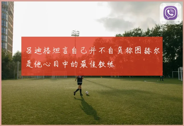 吕迪格坦言自己并不自负称图赫尔是他心目中的最佳教练