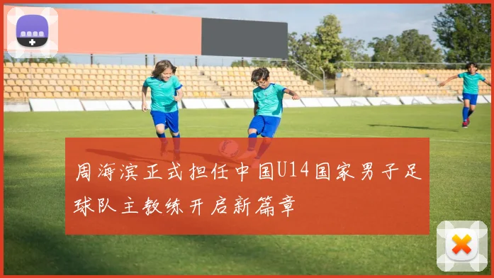 周海滨正式担任中国U14国家男子足球队主教练开启新篇章