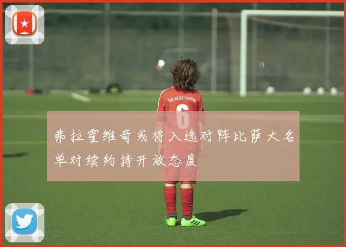 弗拉霍维奇或将入选对阵比萨大名单对续约持开放态度