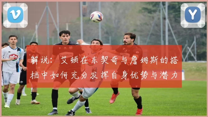 解说：艾顿在东契奇与詹姆斯的搭档中如何充分发挥自身优势与潜力