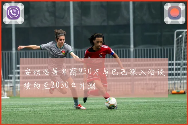 安切洛蒂年薪950万与巴西深入洽谈续约至2030年计划