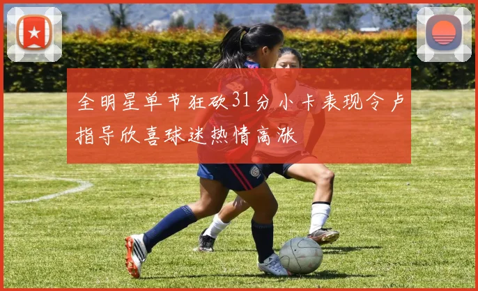 全明星单节狂砍31分小卡表现令卢指导欣喜球迷热情高涨