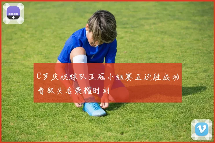 C罗庆祝球队亚冠小组赛五连胜成功晋级头名荣耀时刻