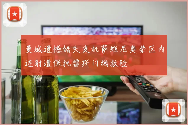 曼城遗憾错失良机萨维尼奥禁区内连射遭保托雷斯门线救险