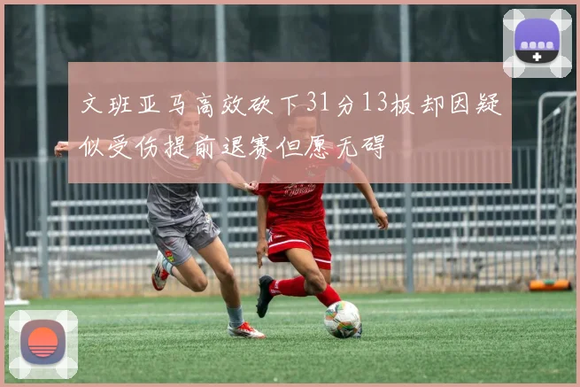 文班亚马高效砍下31分13板却因疑似受伤提前退赛但愿无碍