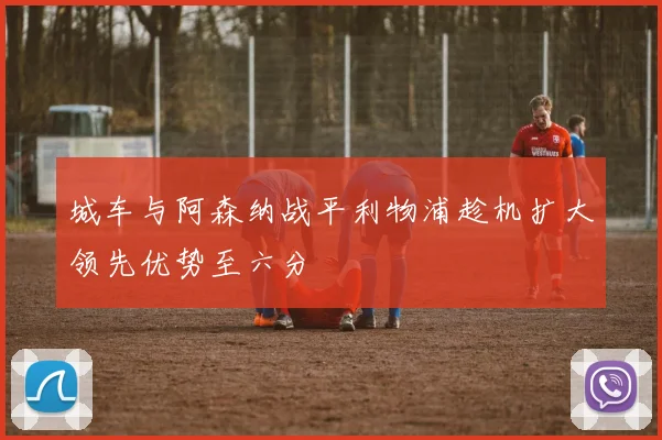 城车与阿森纳战平利物浦趁机扩大领先优势至六分
