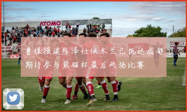 鲁媒报道陈泽仕依木兰已抵达成都期待参与熊猫杯最后两场比赛