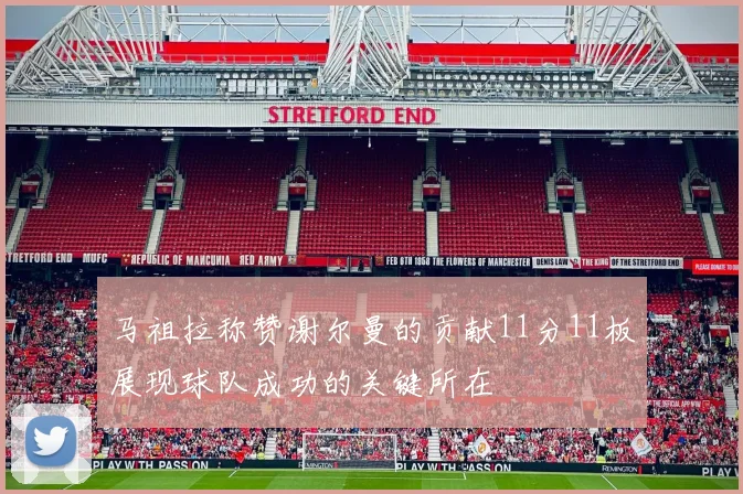 马祖拉称赞谢尔曼的贡献11分11板展现球队成功的关键所在