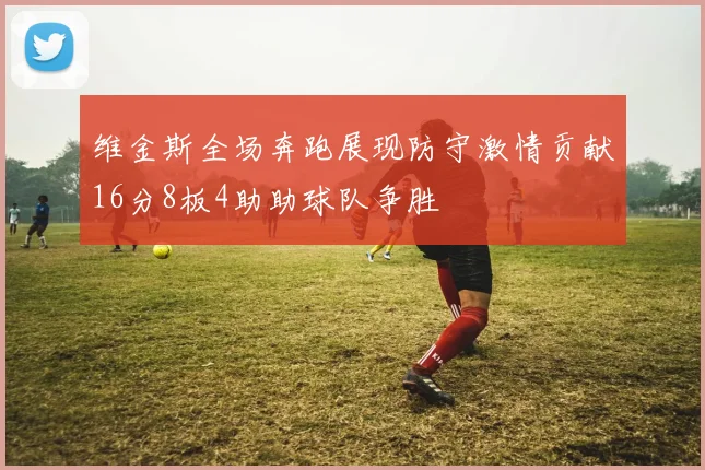 维金斯全场奔跑展现防守激情贡献16分8板4助助球队争胜