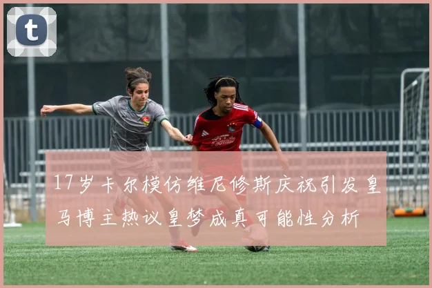 17岁卡尔模仿维尼修斯庆祝引发皇马博主热议皇梦成真可能性分析