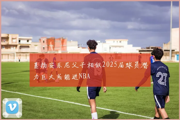 基扬安东尼父子相似2025届球员潜力巨大或能进NBA