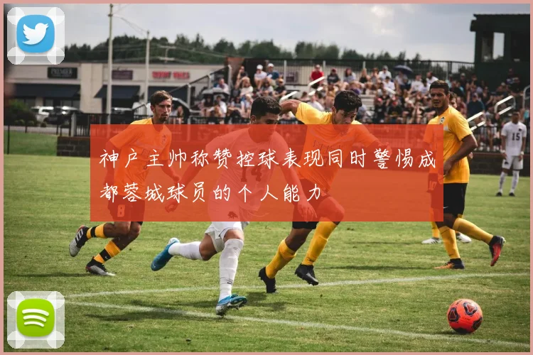 神户主帅称赞控球表现同时警惕成都蓉城球员的个人能力