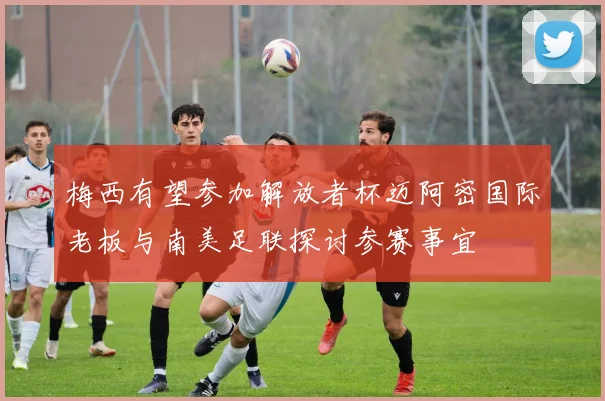 梅西有望参加解放者杯迈阿密国际老板与南美足联探讨参赛事宜