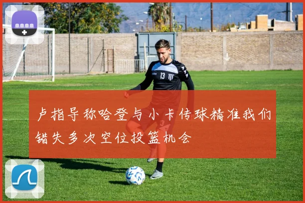 卢指导称哈登与小卡传球精准我们错失多次空位投篮机会