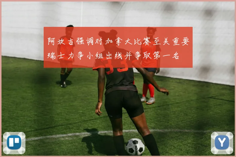 阿坎吉强调对加拿大比赛至关重要瑞士力争小组出线并争取第一名