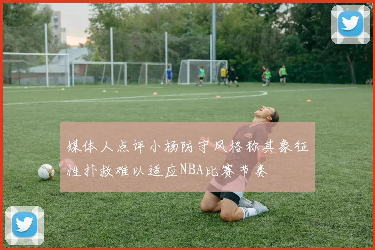 媒体人点评小杨防守风格称其象征性扑救难以适应NBA比赛节奏