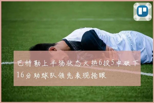 巴特勒上半场状态火热6投5中砍下16分助球队领先表现抢眼