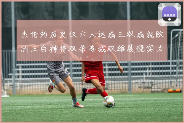杰伦约历史仅六人达成三双成就欧洲三白神将双杀洛城双雄展现实力