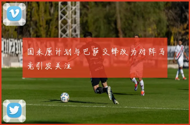 国米原计划与巴萨交锋改为对阵马竞引发关注