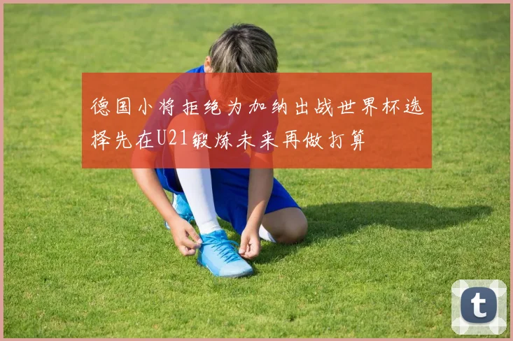 德国小将拒绝为加纳出战世界杯选择先在U21锻炼未来再做打算