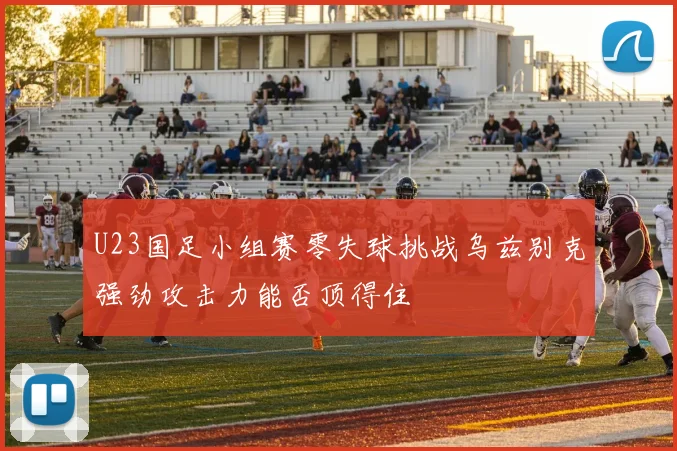 U23国足小组赛零失球挑战乌兹别克强劲攻击力能否顶得住