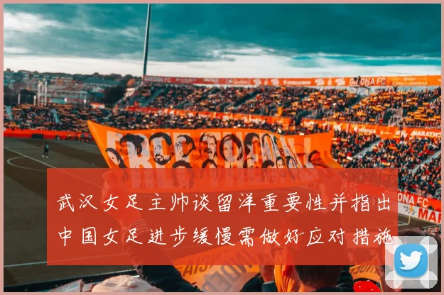 武汉女足主帅谈留洋重要性并指出中国女足进步缓慢需做好应对措施