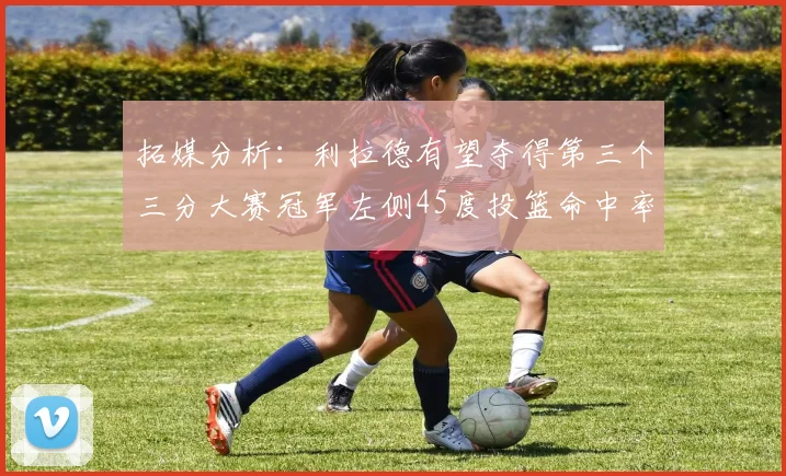 拓媒分析：利拉德有望夺得第三个三分大赛冠军左侧45度投篮命中率惊人