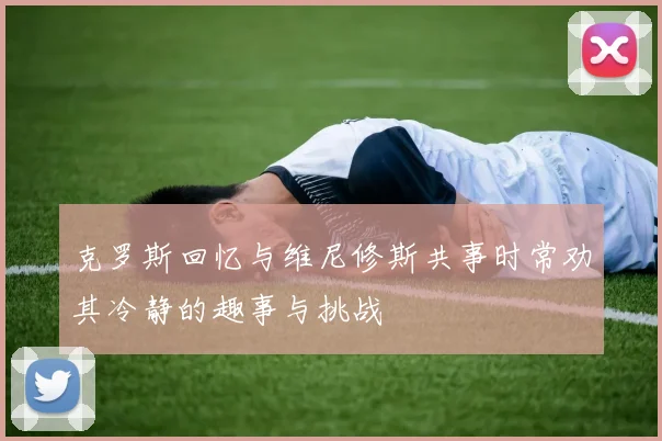 克罗斯回忆与维尼修斯共事时常劝其冷静的趣事与挑战
