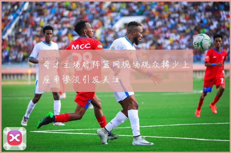 奇才主场对阵篮网现场观众稀少上座率惨淡引发关注