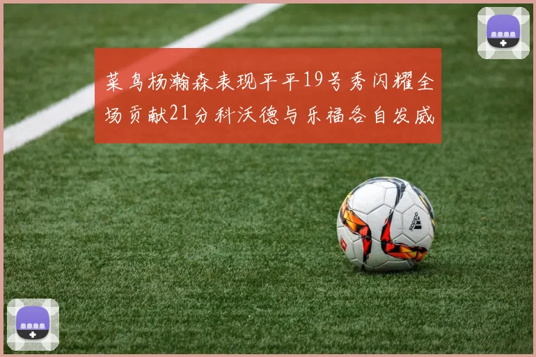 菜鸟杨瀚森表现平平19号秀闪耀全场贡献21分科沃德与乐福各自发威